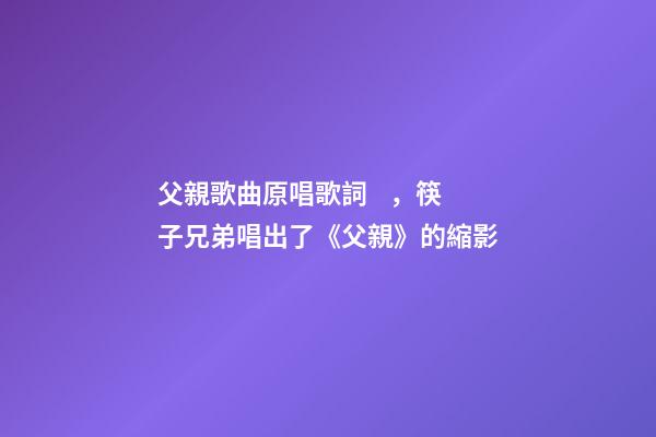 父親歌曲原唱歌詞，筷子兄弟唱出了《父親》的縮影